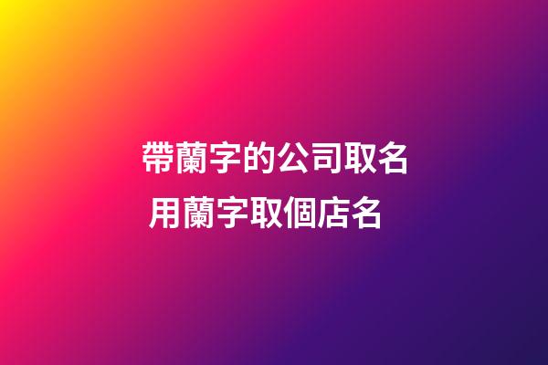 帶蘭字的公司取名 用蘭字取個店名-第1張-公司起名-玄機派
